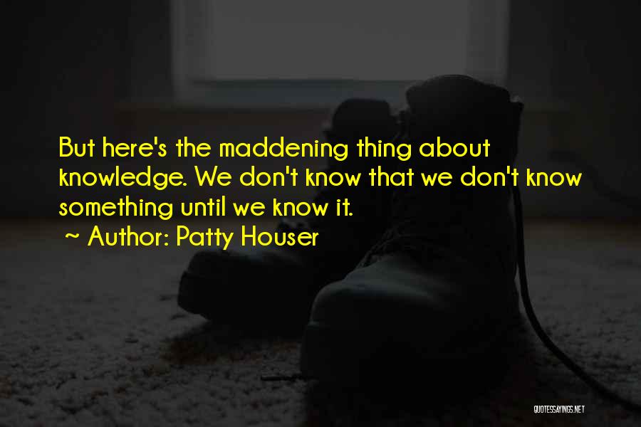 Patty Houser Quotes: But Here's The Maddening Thing About Knowledge. We Don't Know That We Don't Know Something Until We Know It.