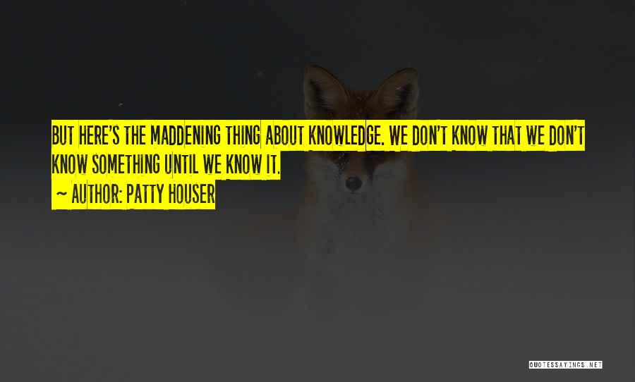 Patty Houser Quotes: But Here's The Maddening Thing About Knowledge. We Don't Know That We Don't Know Something Until We Know It.