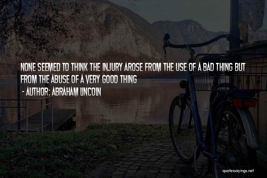 Abraham Lincoln Quotes: None Seemed To Think The Injury Arose From The Use Of A Bad Thing But From The Abuse Of A
