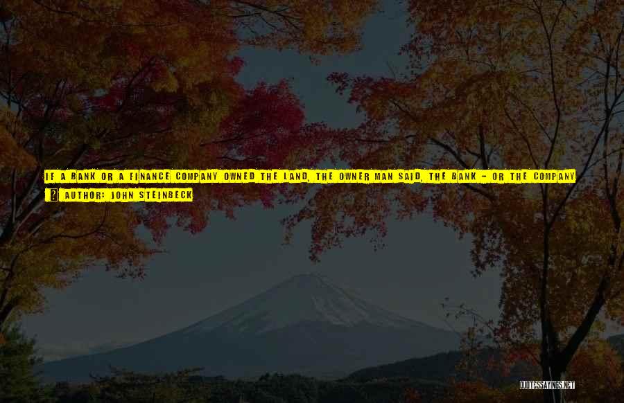 John Steinbeck Quotes: If A Bank Or A Finance Company Owned The Land, The Owner Man Said, The Bank - Or The Company