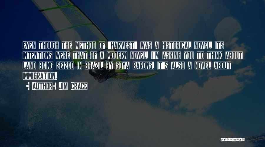 Jim Crace Quotes: Even Though The Method Of 'harvest' Was A Historical Novel, Its Intentions Were That Of A Modern Novel. I'm Asking