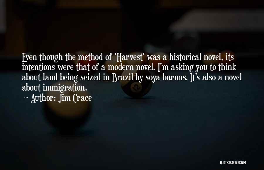 Jim Crace Quotes: Even Though The Method Of 'harvest' Was A Historical Novel, Its Intentions Were That Of A Modern Novel. I'm Asking