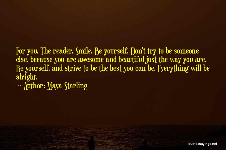 Maya Starling Quotes: For You. The Reader. Smile. Be Yourself. Don't Try To Be Someone Else, Because You Are Awesome And Beautiful Just