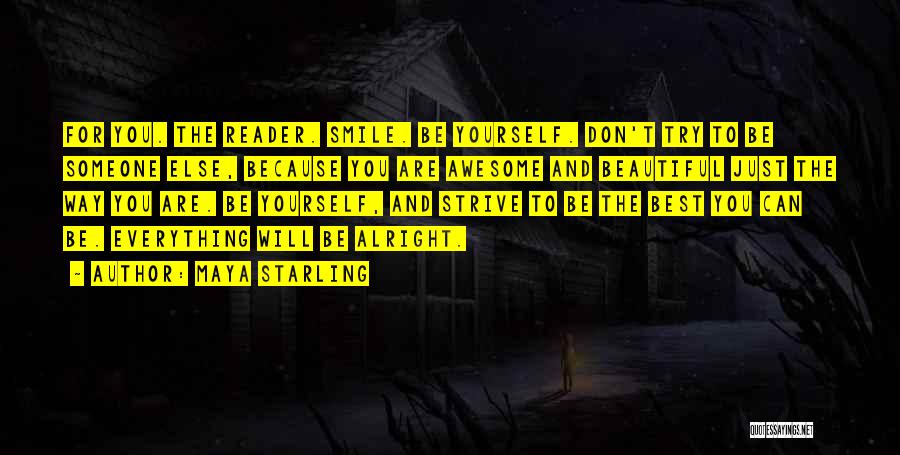 Maya Starling Quotes: For You. The Reader. Smile. Be Yourself. Don't Try To Be Someone Else, Because You Are Awesome And Beautiful Just