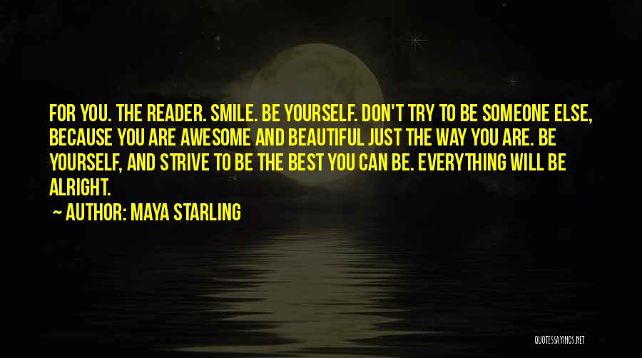 Maya Starling Quotes: For You. The Reader. Smile. Be Yourself. Don't Try To Be Someone Else, Because You Are Awesome And Beautiful Just