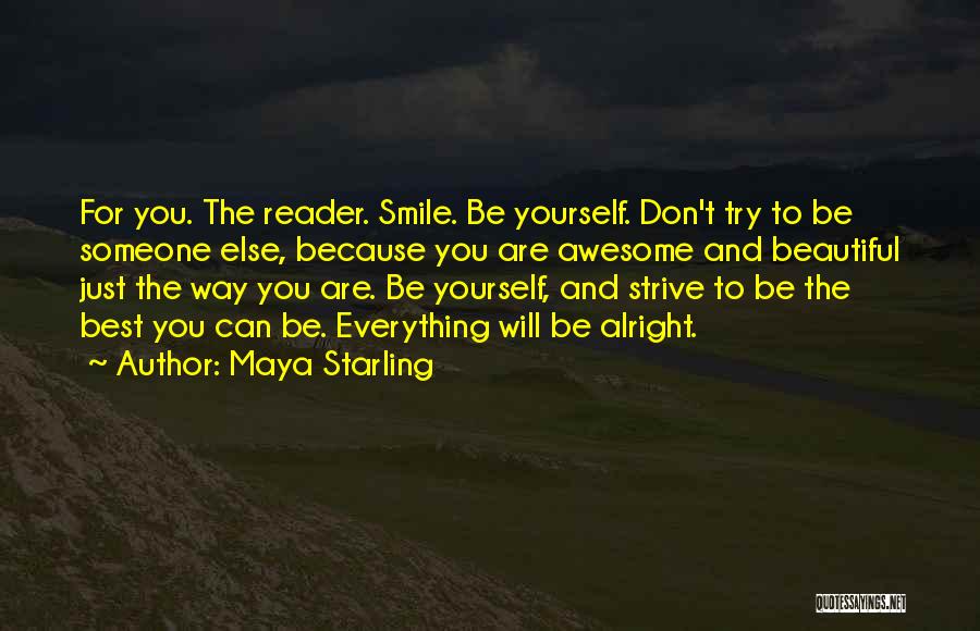 Maya Starling Quotes: For You. The Reader. Smile. Be Yourself. Don't Try To Be Someone Else, Because You Are Awesome And Beautiful Just