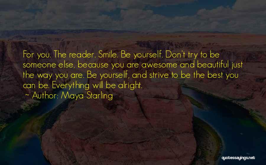 Maya Starling Quotes: For You. The Reader. Smile. Be Yourself. Don't Try To Be Someone Else, Because You Are Awesome And Beautiful Just