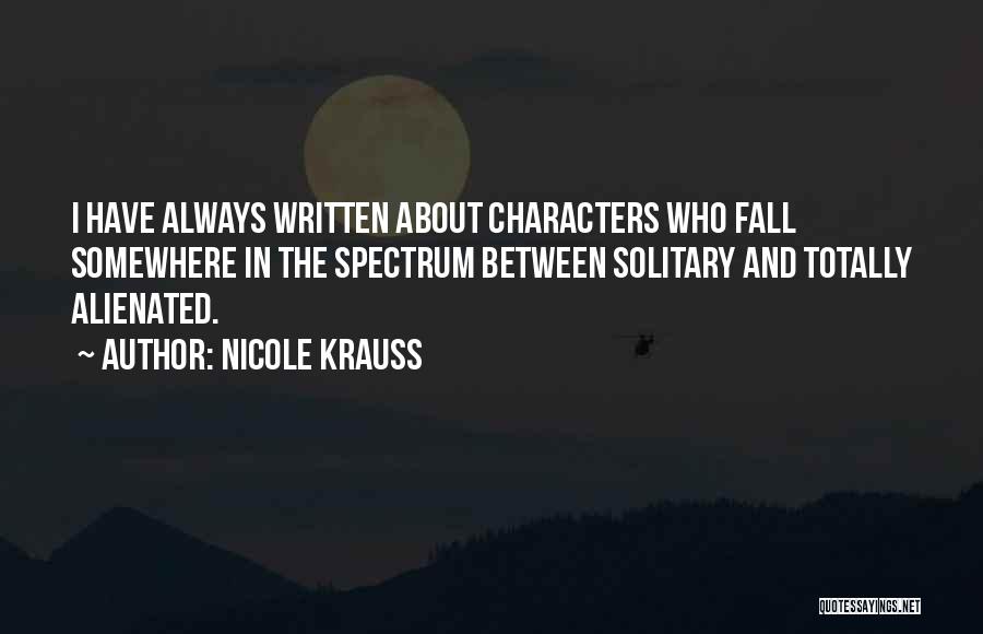 Nicole Krauss Quotes: I Have Always Written About Characters Who Fall Somewhere In The Spectrum Between Solitary And Totally Alienated.