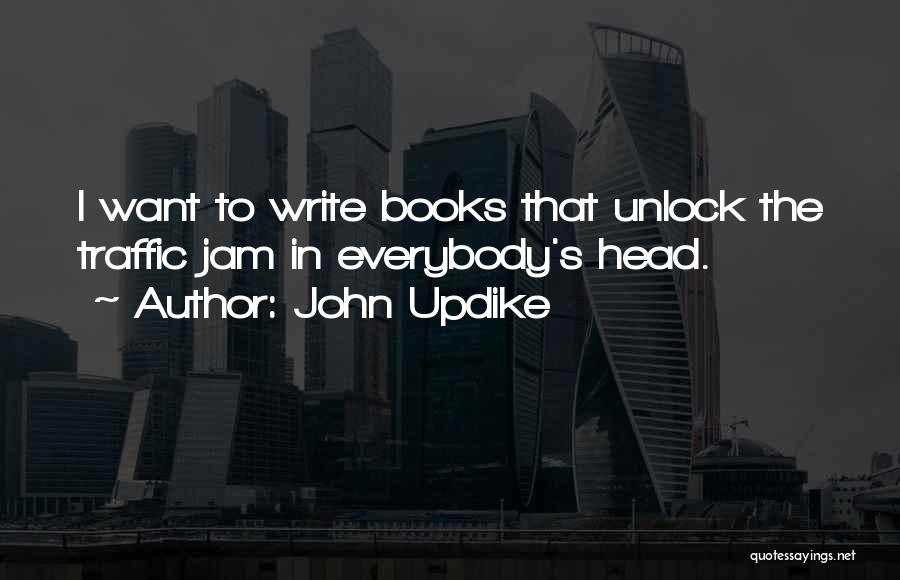 John Updike Quotes: I Want To Write Books That Unlock The Traffic Jam In Everybody's Head.