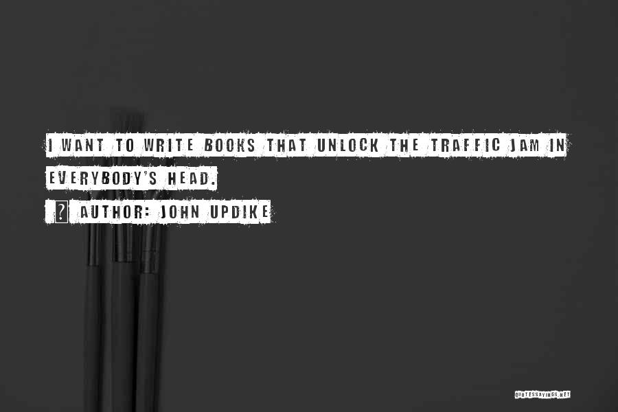 John Updike Quotes: I Want To Write Books That Unlock The Traffic Jam In Everybody's Head.