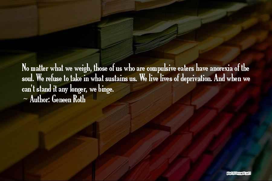 Geneen Roth Quotes: No Matter What We Weigh, Those Of Us Who Are Compulsive Eaters Have Anorexia Of The Soul. We Refuse To