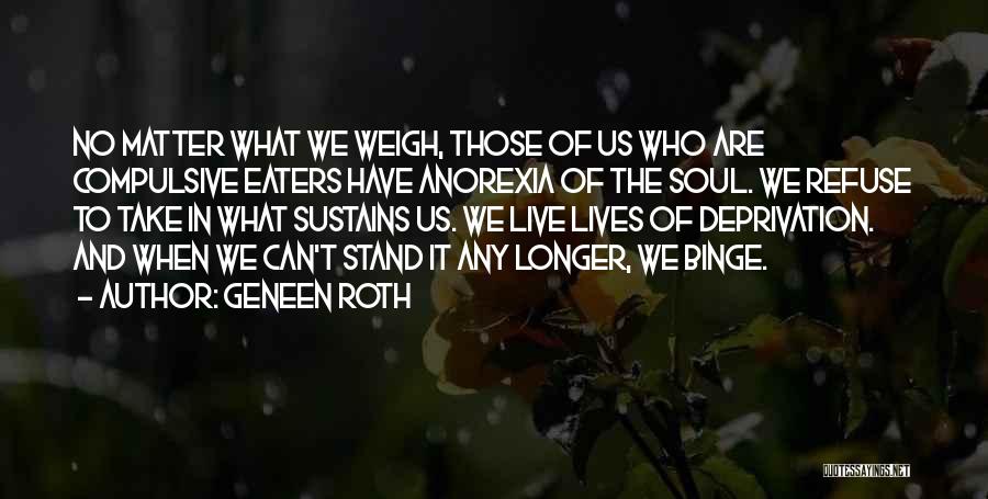 Geneen Roth Quotes: No Matter What We Weigh, Those Of Us Who Are Compulsive Eaters Have Anorexia Of The Soul. We Refuse To