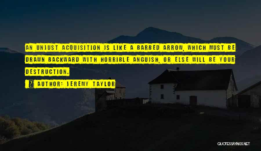 Jeremy Taylor Quotes: An Unjust Acquisition Is Like A Barbed Arrow, Which Must Be Drawn Backward With Horrible Anguish, Or Else Will Be