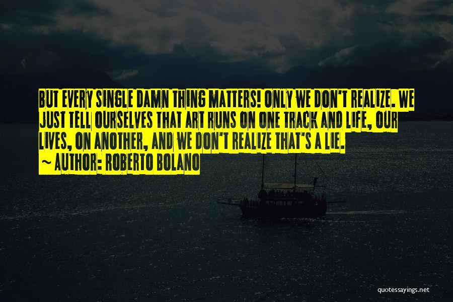 Roberto Bolano Quotes: But Every Single Damn Thing Matters! Only We Don't Realize. We Just Tell Ourselves That Art Runs On One Track