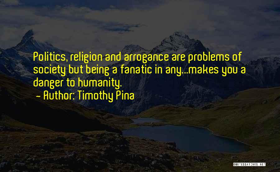 Timothy Pina Quotes: Politics, Religion And Arrogance Are Problems Of Society But Being A Fanatic In Any...makes You A Danger To Humanity.