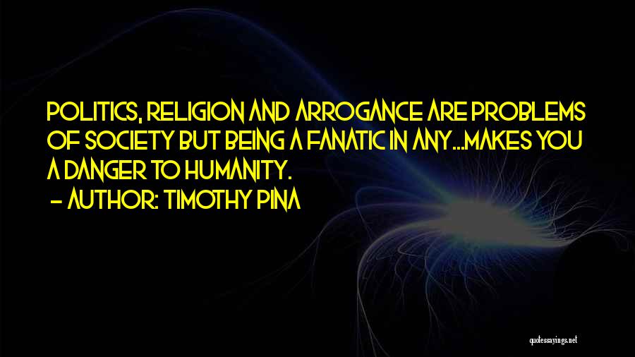 Timothy Pina Quotes: Politics, Religion And Arrogance Are Problems Of Society But Being A Fanatic In Any...makes You A Danger To Humanity.