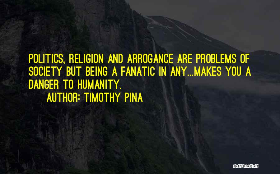 Timothy Pina Quotes: Politics, Religion And Arrogance Are Problems Of Society But Being A Fanatic In Any...makes You A Danger To Humanity.