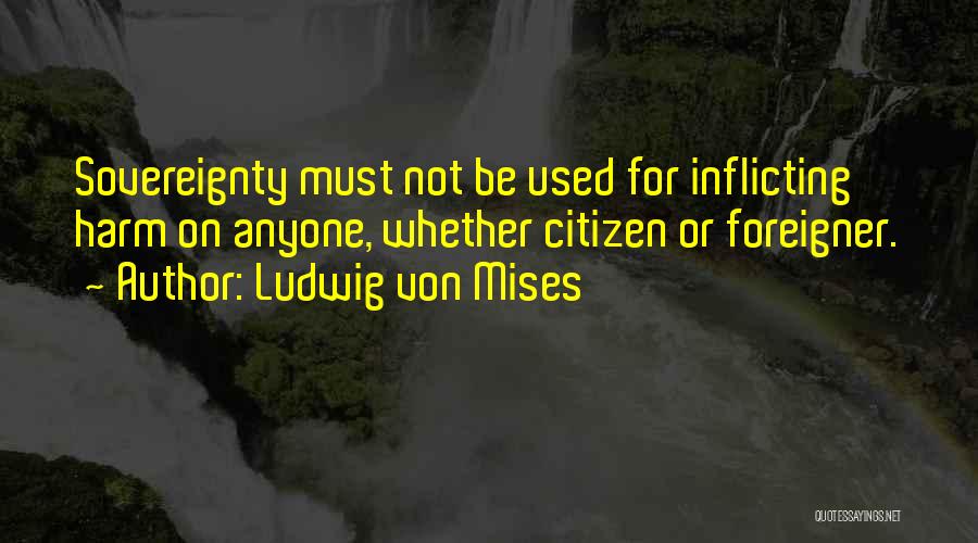 Ludwig Von Mises Quotes: Sovereignty Must Not Be Used For Inflicting Harm On Anyone, Whether Citizen Or Foreigner.