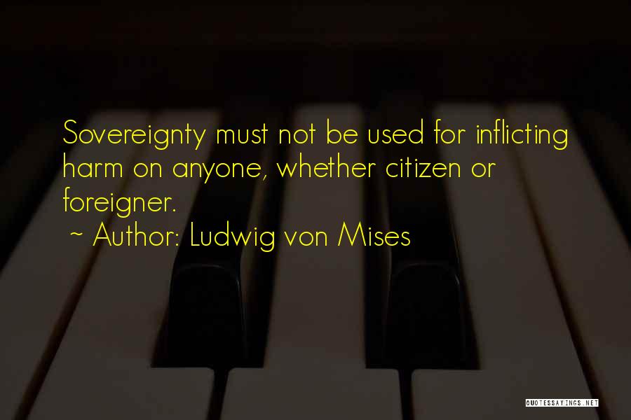 Ludwig Von Mises Quotes: Sovereignty Must Not Be Used For Inflicting Harm On Anyone, Whether Citizen Or Foreigner.