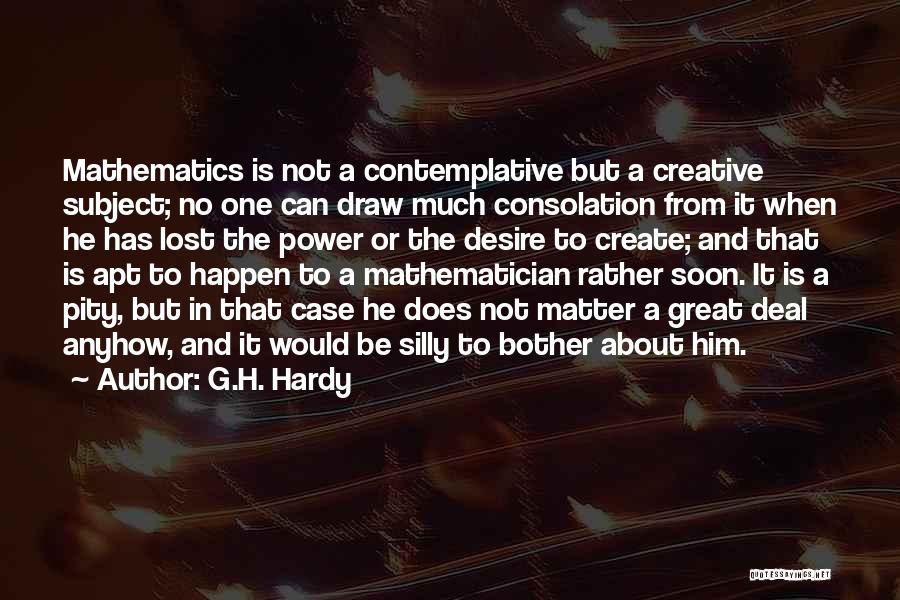 G.H. Hardy Quotes: Mathematics Is Not A Contemplative But A Creative Subject; No One Can Draw Much Consolation From It When He Has