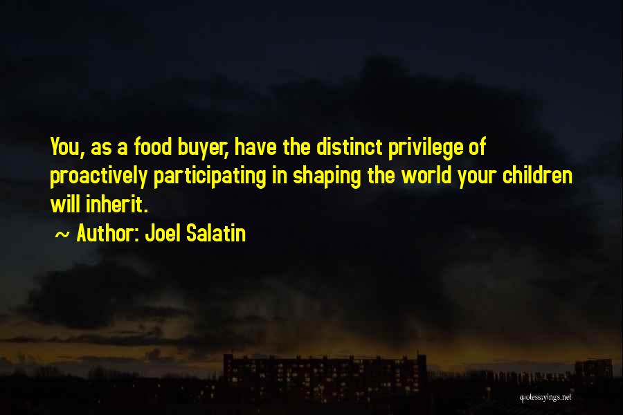 Joel Salatin Quotes: You, As A Food Buyer, Have The Distinct Privilege Of Proactively Participating In Shaping The World Your Children Will Inherit.