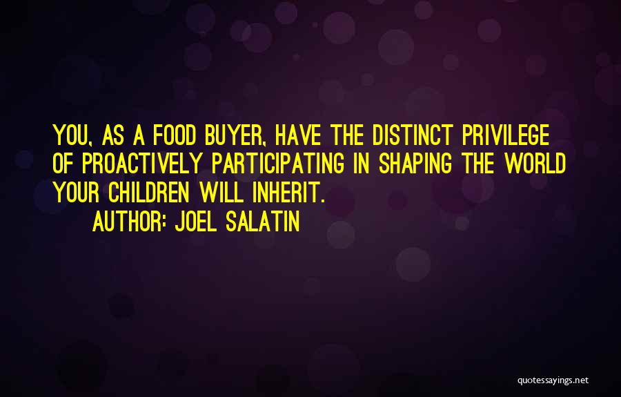 Joel Salatin Quotes: You, As A Food Buyer, Have The Distinct Privilege Of Proactively Participating In Shaping The World Your Children Will Inherit.