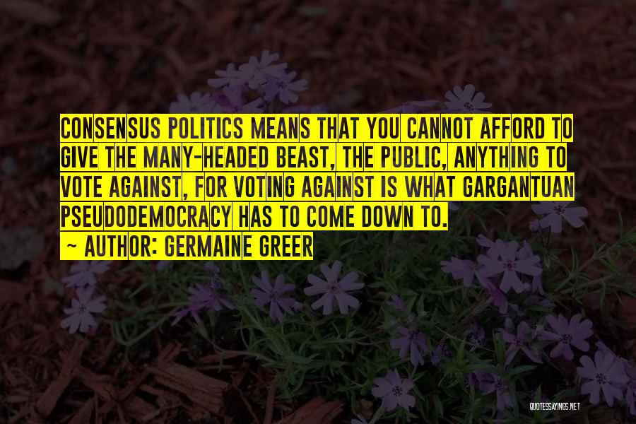 Germaine Greer Quotes: Consensus Politics Means That You Cannot Afford To Give The Many-headed Beast, The Public, Anything To Vote Against, For Voting
