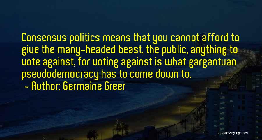 Germaine Greer Quotes: Consensus Politics Means That You Cannot Afford To Give The Many-headed Beast, The Public, Anything To Vote Against, For Voting
