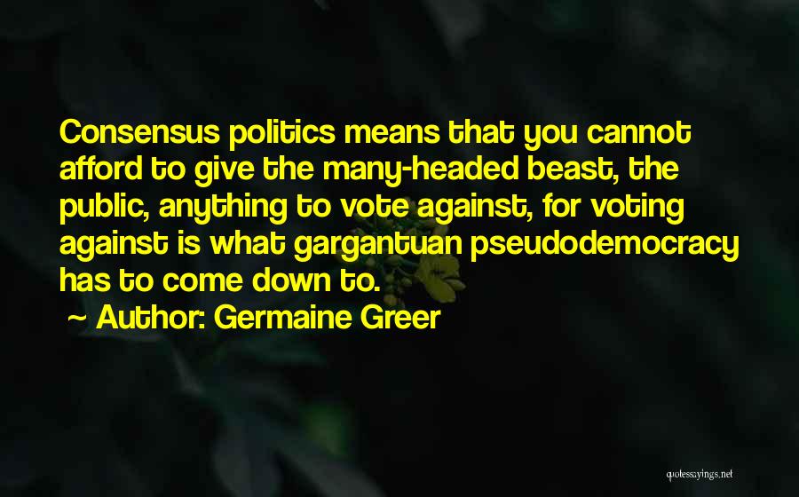 Germaine Greer Quotes: Consensus Politics Means That You Cannot Afford To Give The Many-headed Beast, The Public, Anything To Vote Against, For Voting