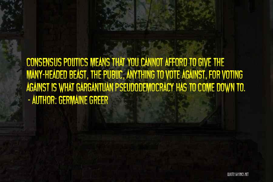 Germaine Greer Quotes: Consensus Politics Means That You Cannot Afford To Give The Many-headed Beast, The Public, Anything To Vote Against, For Voting