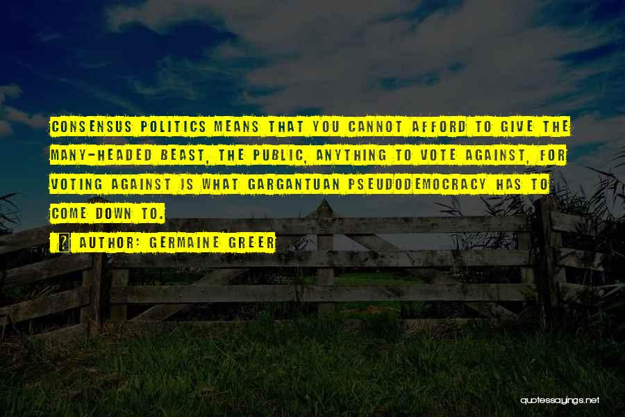 Germaine Greer Quotes: Consensus Politics Means That You Cannot Afford To Give The Many-headed Beast, The Public, Anything To Vote Against, For Voting