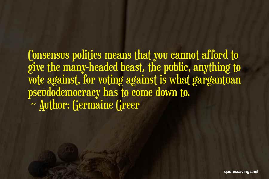 Germaine Greer Quotes: Consensus Politics Means That You Cannot Afford To Give The Many-headed Beast, The Public, Anything To Vote Against, For Voting