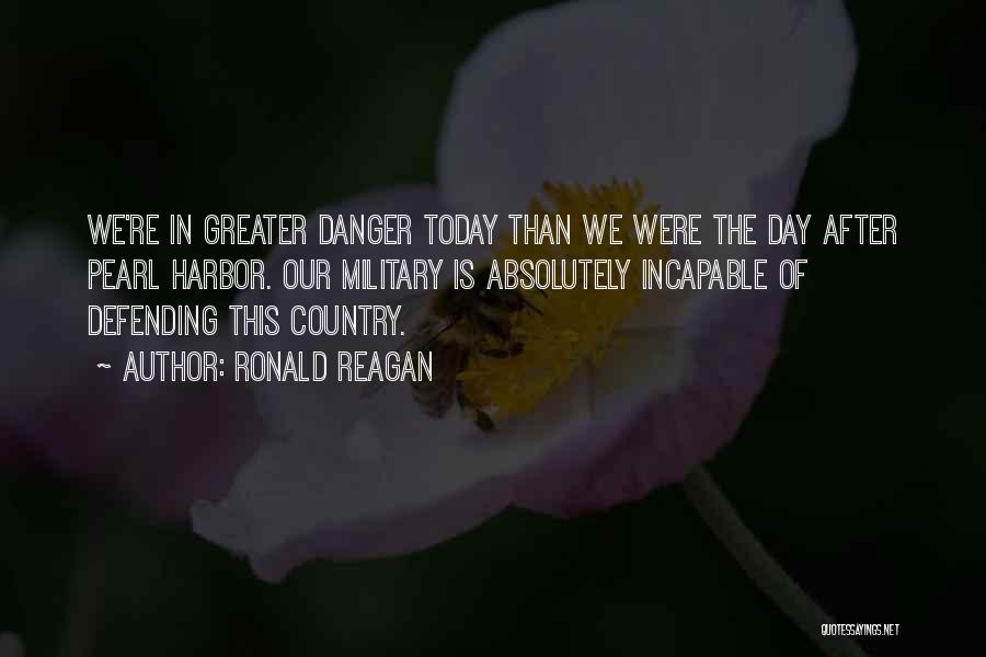 Ronald Reagan Quotes: We're In Greater Danger Today Than We Were The Day After Pearl Harbor. Our Military Is Absolutely Incapable Of Defending