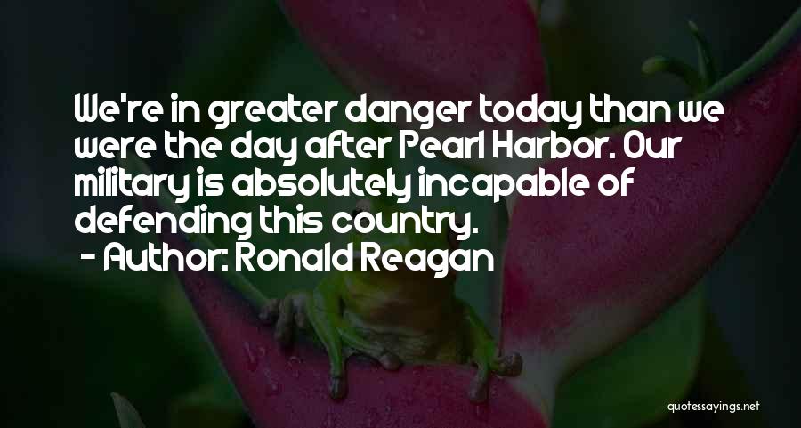 Ronald Reagan Quotes: We're In Greater Danger Today Than We Were The Day After Pearl Harbor. Our Military Is Absolutely Incapable Of Defending