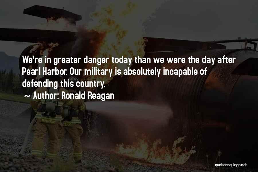 Ronald Reagan Quotes: We're In Greater Danger Today Than We Were The Day After Pearl Harbor. Our Military Is Absolutely Incapable Of Defending