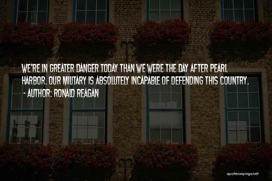 Ronald Reagan Quotes: We're In Greater Danger Today Than We Were The Day After Pearl Harbor. Our Military Is Absolutely Incapable Of Defending