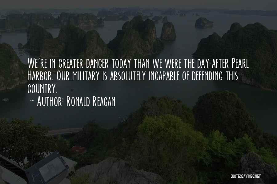 Ronald Reagan Quotes: We're In Greater Danger Today Than We Were The Day After Pearl Harbor. Our Military Is Absolutely Incapable Of Defending