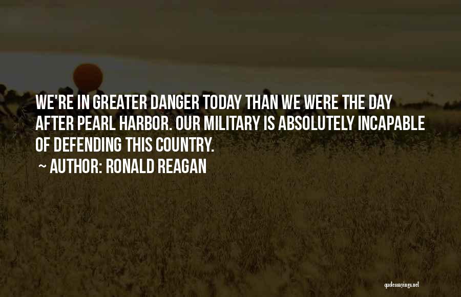 Ronald Reagan Quotes: We're In Greater Danger Today Than We Were The Day After Pearl Harbor. Our Military Is Absolutely Incapable Of Defending