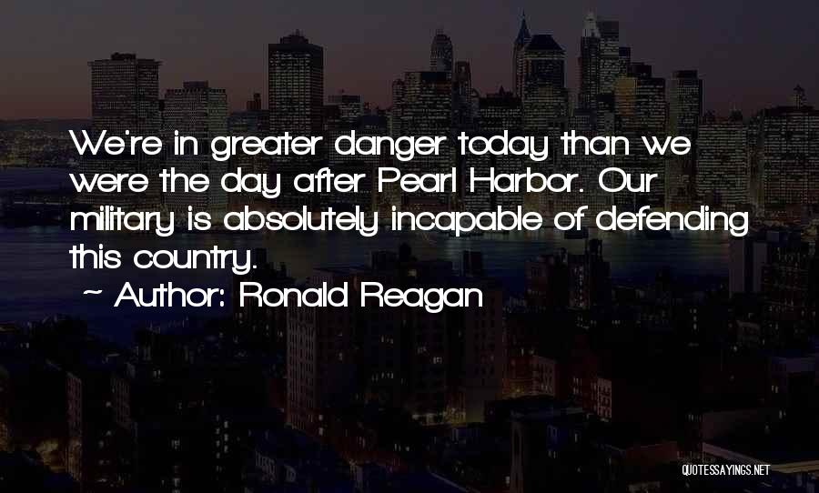 Ronald Reagan Quotes: We're In Greater Danger Today Than We Were The Day After Pearl Harbor. Our Military Is Absolutely Incapable Of Defending