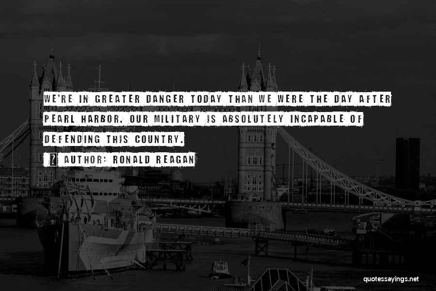 Ronald Reagan Quotes: We're In Greater Danger Today Than We Were The Day After Pearl Harbor. Our Military Is Absolutely Incapable Of Defending