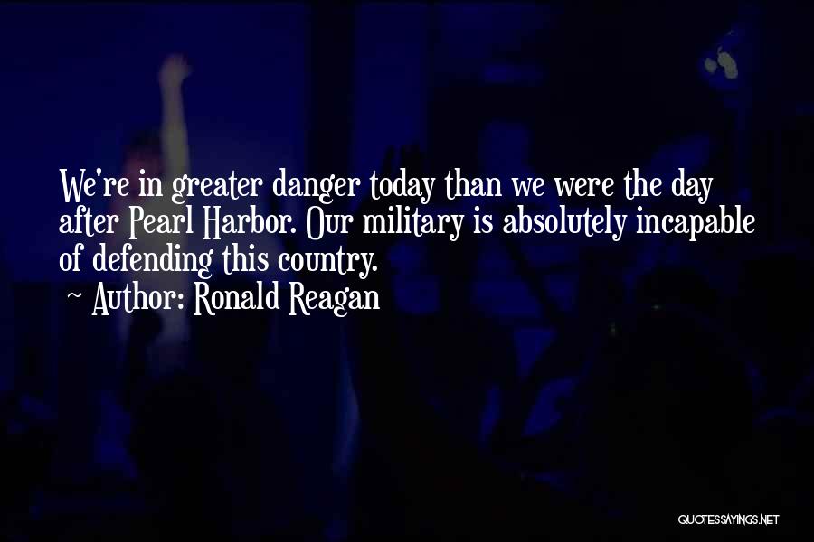 Ronald Reagan Quotes: We're In Greater Danger Today Than We Were The Day After Pearl Harbor. Our Military Is Absolutely Incapable Of Defending