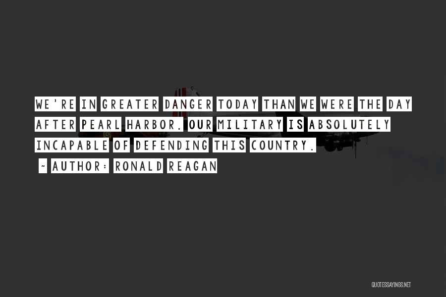 Ronald Reagan Quotes: We're In Greater Danger Today Than We Were The Day After Pearl Harbor. Our Military Is Absolutely Incapable Of Defending