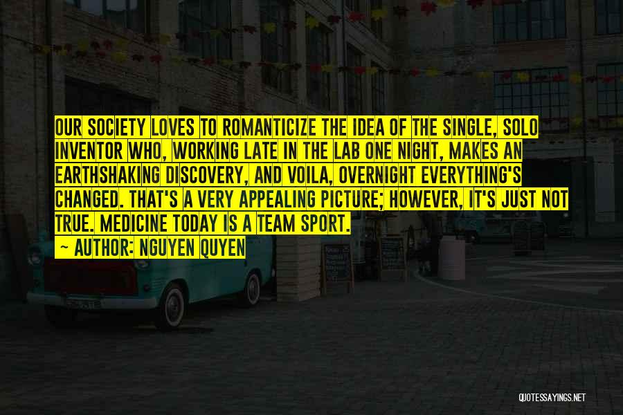 Nguyen Quyen Quotes: Our Society Loves To Romanticize The Idea Of The Single, Solo Inventor Who, Working Late In The Lab One Night,