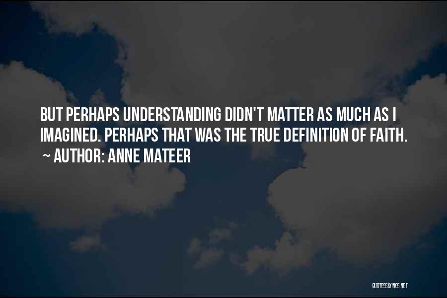 Anne Mateer Quotes: But Perhaps Understanding Didn't Matter As Much As I Imagined. Perhaps That Was The True Definition Of Faith.