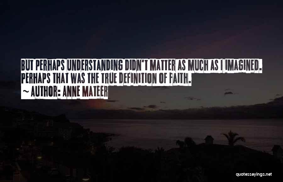 Anne Mateer Quotes: But Perhaps Understanding Didn't Matter As Much As I Imagined. Perhaps That Was The True Definition Of Faith.