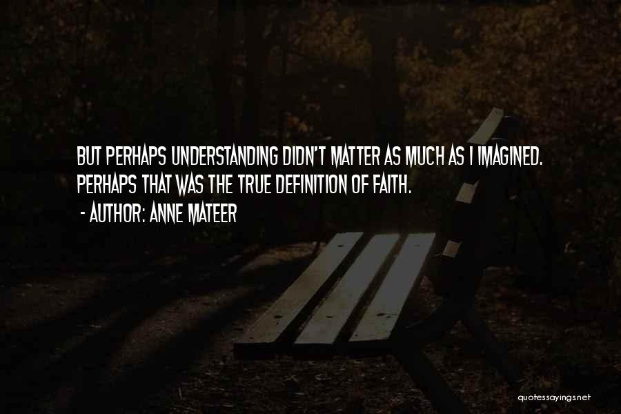 Anne Mateer Quotes: But Perhaps Understanding Didn't Matter As Much As I Imagined. Perhaps That Was The True Definition Of Faith.