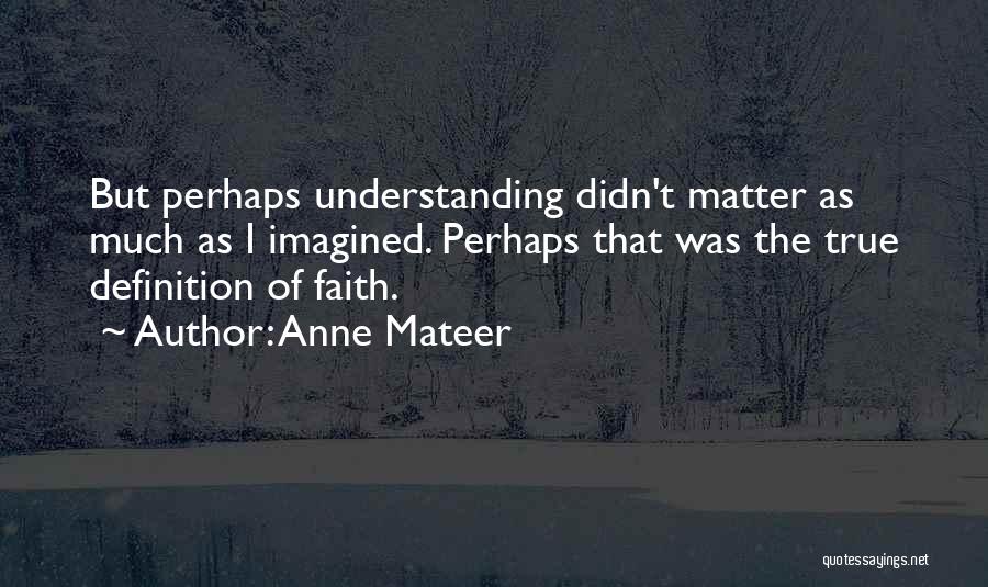 Anne Mateer Quotes: But Perhaps Understanding Didn't Matter As Much As I Imagined. Perhaps That Was The True Definition Of Faith.