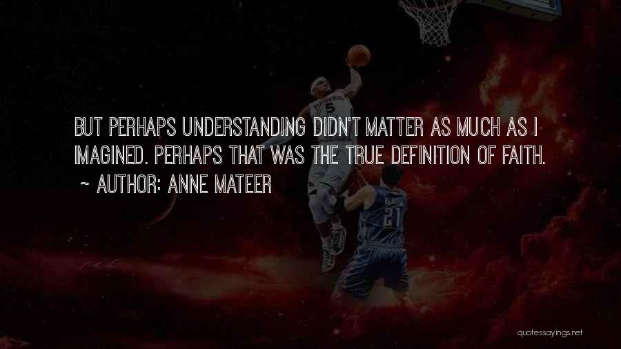 Anne Mateer Quotes: But Perhaps Understanding Didn't Matter As Much As I Imagined. Perhaps That Was The True Definition Of Faith.