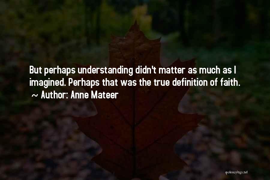 Anne Mateer Quotes: But Perhaps Understanding Didn't Matter As Much As I Imagined. Perhaps That Was The True Definition Of Faith.