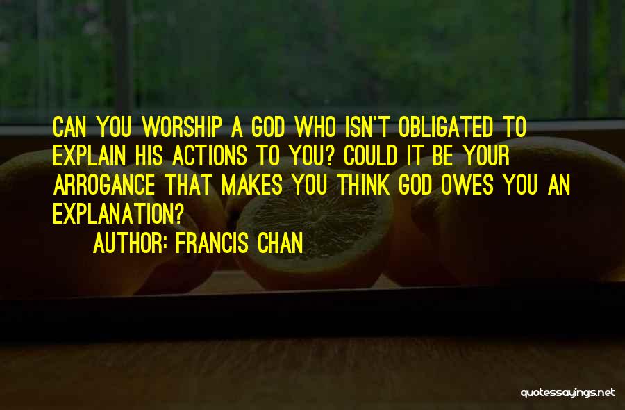 Francis Chan Quotes: Can You Worship A God Who Isn't Obligated To Explain His Actions To You? Could It Be Your Arrogance That